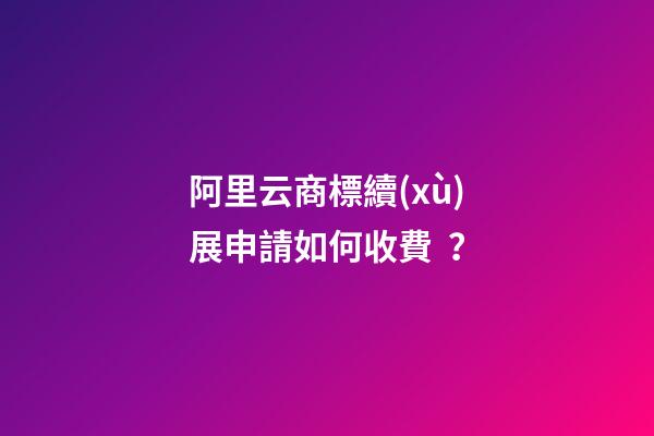 阿里云商標續(xù)展申請如何收費？